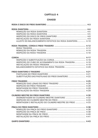 CAPÍTULO 4
CHASSI
RODA E DISCO DE FREIO DIANTEIRO ............................................................. 4-3
RODA DIANTEIRA ........................................................................................ 4-4
REMOÇÃO DA RODA DIANTEIRA ........................................................... 4-5
INSPEÇÃO DA RODA DIANTEIRA ........................................................... 4-5
INSPEÇÃO DO DISCO DE FREIO DIANTEIRO ............................................. 4-8
INSTALAÇÃO DA RODA DIANTEIRA ....................................................... 4-9
AJUSTE DO BALANCEAMENTO ESTÁTICO DA RODA DIANTEIRA............ 4-10
RODA TRASEIRA, COROA E FREIO TRASEIRO ............................................... 4-12
RODA TRASEIRA ................................................................................ 4-12
REMOÇÃO DA RODA TRASEIRA........................................................... 4-14
INSPEÇÃO DA RODA TRASEIRA ........................................................... 4-16
COROA..................................................................................................... 4-17
INSPEÇÃO E SUBSTITUIÇÃO DA COROA ............................................... 4-18
INSPEÇÃO DO CUBO DE ACIONAMENTO DA RODA TRASEIRA................ 4-18
INSTALAÇÃO DA RODA TRASEIRA ...................................................... 4-19
BALANCEAMENTO ESTÁTICO DA RODA TRASEIRA ............................... 4-20
FREIO DIANTEIRO E TRASEIRO .................................................................... 4-21
PASTILHAS DO FREIO DIANTEIRO ........................................................ 4-21
SUBSTITUIÇÃO DAS PASTILHAS DO FREIO DIANTEIRO .......................... 4-22
FREIO TRASEIRO........................................................................................ 4-25
REMOÇÃO DAS LONAS DO FREIO TRASEIRO ........................................ 4-26
INSPEÇÃO DO FREIO TRASEIRO ........................................................... 4-26
MONTAGEM DO FREIO TRASEIRO ........................................................ 4-28
INSTALAÇÃO DA RODA TRASEIRA ...................................................... 4-29
CILINDRO MESTRE DO FREIO DIANTEIRO ..................................................... 4-30
DESMONTAGEM DO CILINDRO MESTRE DIANTEIRO .............................. 4-32
INSPEÇÃO DO CILINDRO MESTRE DO FREIO .......................................... 4-33
MONTAGEM E INSTALAÇÃO DO CILINDRO MESTRE DO FREIO ............... 4-33
PINÇA DO FREIO DIANTEIRO ....................................................................... 4-36
REMOÇÃO DA PINÇA DO FREIO DIANTEIRO .......................................... 4-38
INSPEÇÃO DA PINÇA DE FREIO ............................................................ 4-38
MONTAGEM DA PINÇA DE FREIO......................................................... 4-40
INSTALAÇÃO DA PINÇA DO FREIO....................................................... 4-41
GARFO DIANTEIRO .................................................................................... 4-43
 