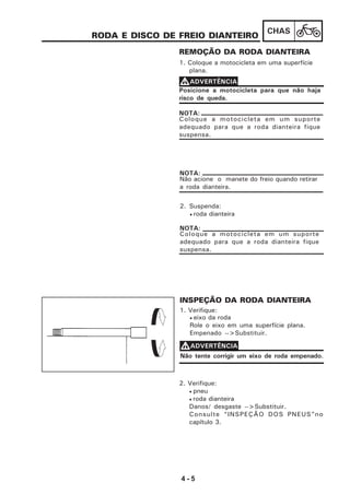 4 - 5
CHAS
RODA E DISCO DE FREIO DIANTEIRO
REMOÇÃO DA RODA DIANTEIRA
1. Coloque a motocicleta em uma superfície
plana.
2. Suspenda:
• roda dianteira
INSPEÇÃO DA RODA DIANTEIRA
1. Verifique:
• eixo da roda
Role o eixo em uma superfície plana.
Empenado -->Substituir.
2. Verifique:
• pneu
• roda dianteira
Danos/ desgaste -->Substituir.
Consulte “INSPEÇÃO DOS PNEUS”no
capítulo 3.
Posicione a motocicleta para que não haja
risco de queda.
VVVVVADVERTÊNCIA
Não acione o manete do freio quando retirar
a roda dianteira.
NOTA:
VVVVVADVERTÊNCIA
Não tente corrigir um eixo de roda empenado.
Coloque a motocicleta em um suporte
adequado para que a roda dianteira fique
suspensa.
NOTA:
Coloque a motocicleta em um suporte
adequado para que a roda dianteira fique
suspensa.
NOTA:
 