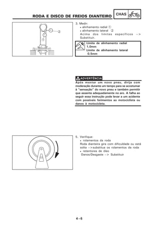 4 - 6
CHAS
5. Verifique:
• rolamentos da roda
Roda dianteira gira com dificuldade ou está
solta -->substitua os rolamentos da roda
• retentores de óleo
Danos/Desgaste --> Substituir
RODA E DISCO DE FREIOS DIANTEIRO
3. Medir:
• alinhamento radial 1
• alinhamento lateral 2
Acima dos limites específicos -->
Substituir.
Limite de alinhamento radial
1,0mm
Limite de alinhamento lateral
0,5mm
1
2
Após montar um novo pneu, dirija com
moderação durante um tempo para se acostumar
à “sensação” do novo pneu e também permitir
que assente adequadamente no aro. A falha ao
seguir essa instrução pode levar a um acidente
com possíveis ferimentos ao motociclista ou
danos à motocicleta.
VVVVVADVERTÊNCIA
 