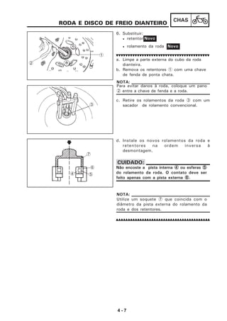 4 - 7
CHAS
RODA E DISCO DE FREIO DIANTEIRO
6. Substituir:
• retentor
• rolamento da roda
a. Limpe a parte externa do cubo da roda
dianteira.
b. Remova os retentores 1 com uma chave
de fenda de ponta chata.
c. Retire os rolamentos da roda 3 com um
sacador de rolamento convencional.
d. Instale os novos rolamentos da roda e
retentores na ordem inversa à
desmontagem.
Novo
Novo
Para evitar danos à roda, coloque um pano
2 entre a chave de fenda e a roda.
NOTA:
Não encoste a pista interna 44444 ou esferas 55555
do rolamento da roda. O contato deve ser
feito apenas com a pista externa 66666.
CUIDADO:
1
2
3
Utilize um soquete 7 que coincida com o
diâmetro da pista externa do rolamento da
roda e dos retentores.
NOTA:
4 5
6
7
 