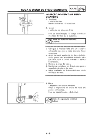 4 - 8
CHAS
RODA E DISCO DE FREIO DIANTEIRO
INSPEÇÃO DO DISCO DE FREIO
DIANTEIRO
1. Verifique:
• disco de freio
Danificado/atrito -->Substituir.
2. Meça:
• deflexão do disco de freio
Fora de especificação -->corrija a deflexão
do disco de freio ou o substitua.
a. Coloque a motocicleta em um suporte
adequado para que a roda dianteira fique
suspensa.
b. Antes de medir a deflexão do disco de freio,
vire o guidão para a esquerda ou direita para
garantir que a roda dianteira esteja
balanceada.
c. Remova a pinça do freio .
d. Mantenha o medidor em ângulo reto com a
superfície do disco do freio.
e. Meça a deflexão em 3,0mm abaixo da borda
do disco de freio.
3. Meça:
• espessura do disco dianteiro
Meça a espessura do disco de freio em
pontos diferentes.
Fora de especificação-->Substituir
Limite de deflexão (máximo)
0,10mm
Limite de espessura (mínima)
3,5mm
 