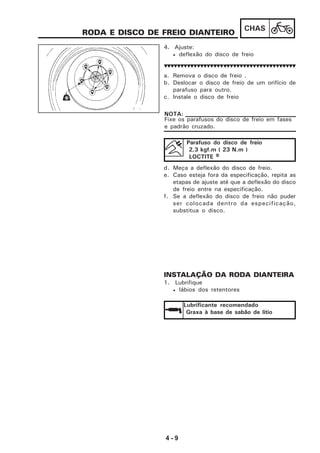 4 - 9
CHAS
RODA E DISCO DE FREIO DIANTEIRO
4. Ajuste:
• deflexão do disco de freio
a. Remova o disco de freio .
b. Deslocar o disco de freio de um orifício de
parafuso para outro.
c. Instale o disco de freio
d. Meça a deflexão do disco de freio.
e. Caso esteja fora da especificação, repita as
etapas de ajuste até que a deflexão do disco
de freio entre na especificação.
f. Se a deflexão do disco de freio não puder
ser colocada dentro da especificação,
substitua o disco.
INSTALAÇÃO DA RODA DIANTEIRA
1. Lubrifique
• lábios dos retentores
Fixe os parafusos do disco de freio em fases
e padrão cruzado.
NOTA:
Parafuso do disco de freio
2,3 kgf.m ( 23 N.m )
LOCTITE RRRRR
Lubrificante recomendado
Graxa à base de sabão de lítio
 