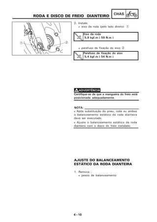 4 - 10
CHAS
RODA E DISCO DE FREIO DIANTEIRO
1. Remova :
• pesos de balanceamento
2. Instale:
• eixo da roda (pelo lado direito) 1
• parafuso de fixação do eixo 2
Eixo da roda
5,9 kgf.m ( 59 N.m )
Parafuso de fixação do eixo
5,4 kgf.m ( 54 N.m )
AJUSTE DO BALANCEAMENTO
ESTÁTICO DA RODA DIANTEIRA
Certifique-se de que a mangueira do freio está
posicionada adequadamente.
VVVVVADVERTÊNCIA
• Após substituição do pneu, roda ou ambos
o balanceamento estático da roda dianteira
deve ser executado.
• Ajuste o balanceamento estático da roda
dianteira com o disco do freio instalado.
NOTA:
1 2
 