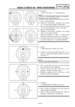 4 - 11
CHAS
1
RODA E DISCO DE FREIO DIANTEIROS
2. Encontre
• ponto de peso “x” ( desequilíbrio )
a. Gire a roda dianteira .
b. Quando a roda parar, coloque uma marca
“x” na sua parte inferior encontrada.
c. Gire a roda dianteira 90º para que a marca
“x” fique posicionado como mostrado.
d. Solte a roda dianteira.
e. Quando a roda parar, coloque uma marca
“x2” na sua parte inferior.
f. Repita os passos “d” até “f” várias vezes
até que as marcas comecem a coincidir.
g. O ponto médio onde as marcas coincidiram
é o ponto de peso “x” da roda dianteira .
4. Verifique:
• balanceamento estático de roda
a. Gire a roda e certifique-se de que fique em
cada posição mostrada.
b. Caso a roda não fique parada em todas as
posições, balanceie-a novamente.
Coloque a roda dianteira sobre um suporte
adequado para balanceamento.
NOTA:
3. Ajuste:
• Balanceamento estático de roda
a. Instale um peso de balanceamento 1 na
roda no local exatamente oposto ao ponto
de peso ”x”.
b. Gire a roda 90º para que o ponto de peso
se posicione como mostrado.
c. Caso o ponto de peso não fique nessa
posição, instale um peso maior.
d. Repita os passos (b) e (c) até que a roda
dianteira esteja equilibrada.
Comece com peso mais leve.
NOTA:
 