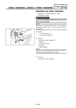 4 - 14
CHAS
RODA TRASEIRA, COROA E FREIO TRASEIRO
REMOÇÃO DA RODA TRASEIRA
1. Posicione a motocicleta em uma
superfície plana.
Apóie a motocicleta firmemente para que não
haja risco de queda.
VVVVV ADVERTÊNCIA
Coloque a motocicleta em um suporte
adequado para que a roda traseira fique
suspensa.
NOTA:
2. Solte:
• contra-porca 1
• porca de ajuste 2
3. Retire:
• porca do eixo traseiro 3
• arruela
• eixo da roda 4
• arruela
• roda traseira
4. Remova:
• prato do freio traseiro
Empurre a roda traseira para frente e retire a
corrente de transmissão da coroa.
NOTA:
1
4
2
3
 