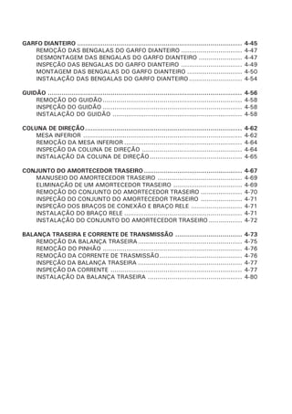 GARFO DIANTEIRO .................................................................................... 4-45
REMOÇÃO DAS BENGALAS DO GARFO DIANTEIRO ............................... 4-47
DESMONTAGEM DAS BENGALAS DO GARFO DIANTEIRO ...................... 4-47
INSPEÇÃO DAS BENGALAS DO GARFO DIANTEIRO ............................... 4-49
MONTAGEM DAS BENGALAS DO GARFO DIANTEIRO ............................ 4-50
INSTALAÇÃO DAS BENGALAS DO GARFO DIANTEIRO ........................... 4-54
GUIDÃO ................................................................................................... 4-56
REMOÇÃO DO GUIDÃO....................................................................... 4-58
INSPEÇÃO DO GUIDÃO ....................................................................... 4-58
INSTALAÇÃO DO GUIDÃO .................................................................. 4-58
COLUNA DE DIREÇÃO................................................................................ 4-62
MESA INFERIOR ................................................................................. 4-62
REMOÇÃO DA MESA INFERIOR ............................................................ 4-64
INSPEÇÃO DA COLUNA DE DIREÇÃO ................................................... 4-64
INSTALAÇÃO DA COLUNA DE DIREÇÃO............................................... 4-65
CONJUNTO DO AMORTECEDOR TRASEIRO .................................................. 4-67
MANUSEIO DO AMORTECEDOR TRASEIRO ........................................... 4-69
ELIMINAÇÃO DE UM AMORTECEDOR TRASEIRO ................................... 4-69
REMOÇÃO DO CONJUNTO DO AMORTECEDOR TRASEIRO ..................... 4-70
INSPEÇÃO DO CONJUNTO DO AMORTECEDOR TRASEIRO ..................... 4-71
INSPEÇÃO DOS BRAÇOS DE CONEXÃO E BRAÇO RELE .......................... 4-71
INSTALAÇÃO DO BRAÇO RELE ............................................................ 4-71
INSTALAÇÃO DO CONJUNTO DO AMORTECEDOR TRASEIRO ................. 4-72
BALANÇA TRASEIRA E CORRENTE DE TRANSMISSÃO .................................. 4-73
REMOÇÃO DA BALANÇA TRASEIRA..................................................... 4-75
REMOÇÃO DO PINHÃO ....................................................................... 4-76
REMOÇÃO DA CORRENTE DE TRASMISSÃO.......................................... 4-76
INSPEÇÃO DA BALANÇA TRASEIRA ..................................................... 4-77
INSPEÇÃO DA CORRENTE ................................................................... 4-77
INSTALAÇÃO DA BALANÇA TRASEIRA ................................................ 4-80
 