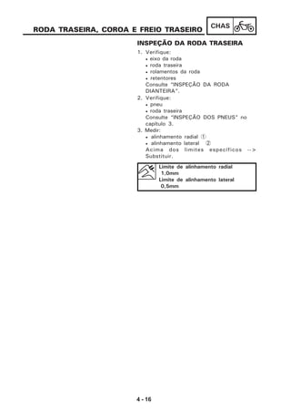 4 - 16
CHAS
RODA TRASEIRA, COROA E FREIO TRASEIRO
INSPEÇÃO DA RODA TRASEIRA
1. Verifique:
• eixo da roda
• roda traseira
• rolamentos da roda
• retentores
Consulte “INSPEÇÃO DA RODA
DIANTEIRA”.
2. Verifique:
• pneu
• roda traseira
Consulte “INSPEÇÃO DOS PNEUS” no
capítulo 3.
3. Medir:
• alinhamento radial 1
• alinhamento lateral 2
Acima dos limites específicos -->
Substituir.
Limite de alinhamento radial
1,0mm
Limite de alinhamento lateral
0,5mm
 