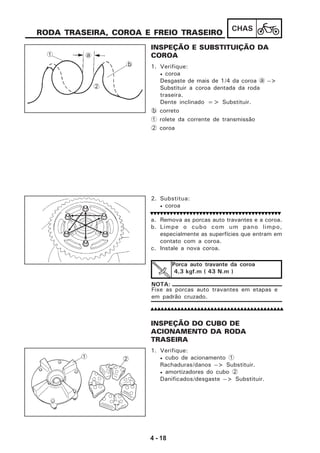 4 - 18
CHAS
RODA TRASEIRA, COROA E FREIO TRASEIRO
INSPEÇÃO E SUBSTITUIÇÃO DA
COROA
1. Verifique:
• coroa
Desgaste de mais de 1/4 da coroa a -->
Substituir a coroa dentada da roda
traseira.
Dente inclinado => Substituir.
b correto
1 rolete da corrente de transmissão
2 coroa
2. Substitua:
• coroa
a. Remova as porcas auto travantes e a coroa.
b. Limpe o cubo com um pano limpo,
especialmente as superfícies que entram em
contato com a coroa.
c. Instale a nova coroa.
Fixe as porcas auto travantes em etapas e
em padrão cruzado.
NOTA:
Porca auto travante da coroa
4,3 kgf.m ( 43 N.m )
INSPEÇÃO DO CUBO DE
ACIONAMENTO DA RODA
TRASEIRA
1. Verifique:
• cubo de acionamento 1
Rachaduras/danos --> Substituir.
• amortizadores do cubo 2
Danificados/desgaste --> Substituir.
1
2
b
a
1 2
 