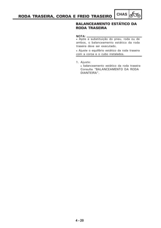 4 - 20
CHAS
RODA TRASEIRA, COROA E FREIO TRASEIRO
BALANCEAMENTO ESTÁTICO DA
RODA TRASEIRA
1. Ajuste:
• balanceamento estático da roda traseira
Consulte “BALANCEAMENTO DA RODA
DIANTEIRA”.
• Após a substituição do pneu, roda ou de
ambos, o balanceamento estático da roda
traseira deve ser executado.
• Ajuste o equilíbrio estático da roda traseira
com a coroa e o cubo instalados.
NOTA:
 