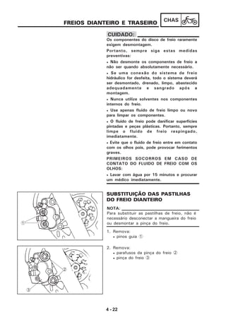 4 - 22
CHAS
FREIOS DIANTEIRO E TRASEIRO
1. Remova:
• pinos guia 1
SUBSTITUIÇÃO DAS PASTILHAS
DO FREIO DIANTEIRO
Os componentes do disco de freio raramente
exigem desmontagem.
Portanto, sempre siga estas medidas
preventivas:
• Não desmonte os componentes de freio a
não ser quando absolutamente necessário.
• Se uma conexão do sistema de freio
hidráulico for desfeita, todo o sistema deverá
ser desmontado, drenado, limpo, abastecido
adequadamente e sangrado após a
montagem.
• Nunca utilize solventes nos componentes
internos do freio.
• Use apenas fluido de freio limpo ou novo
para limpar os componentes.
• O fluido de freio pode danificar superfícies
pintadas e peças plásticas. Portanto, sempre
limpe o fluido de freio respingado,
imediatamente.
• Evite que o fluido de freio entre em contato
com os olhos pois, pode provocar ferimentos
graves.
PRIMEIROS SOCORROS EM CASO DE
CONTATO DO FLUIDO DE FREIO COM OS
OLHOS:
• Lavar com água por 15 minutos e procurar
um médico imediatamente.
CUIDADO:
Para substituir as pastilhas de freio, não é
necessário desconectar a mangueira do freio
ou desmontar a pinça do freio.
NOTA:
2. Remova:
• parafusos da pinça do freio 2
• pinça do freio 3
1
2
3
 