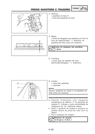 4 - 23
CHAS
6. Instale:
• mola das pastilhas
• pastilhas
a. Conecte firmemente uma mangueira
transparente de plástico 1 ao parafuso de
sangria 2. Coloque a outra extremidade da
mangueira em um vasilhame aberto.
b. Solte o parafuso de sangria e empurre os
pistões dentro da pinça do freio com os
dedos.
c. Fixe o parafuso de sangria.
FREIOS DIANTEIRO E TRASEIRO
3. Remova:
• pastilhas do freio 4
• mola das pastilhas do freio
4. Medir:
• limite de desgaste das pastilhas do freio a
Fora de especificação --> Substitua as
pastilhas de freio como um conjunto.
Limite de desgaste das pastilhas
1,5mm
4
a
5. Verifique:
• pinos guia da pastilha de freio
Danificado/Desgaste --> Substituir.
1
2
Parafuso de sangria
0,6 kgf.m ( 6 N.m )
Sempre substitua as molas e as pastilhas de
freio como um conjunto
NOTA:
 