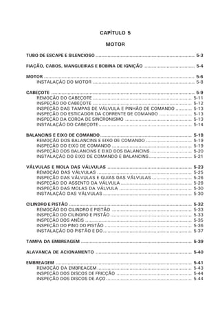 CAPÍTULO 5
MOTOR
TUBO DE ESCAPE E SILENCIOSO ................................................................... 5-3
FIAÇÃO, CABOS, MANGUEIRAS E BOBINA DE IGNIÇÃO .................................. 5-4
MOTOR ...................................................................................................... 5-6
INSTALAÇÃO DO MOTOR ..................................................................... 5-8
CABEÇOTE ................................................................................................. 5-9
REMOÇÃO DO CABEÇOTE ................................................................... 5-11
INSPEÇÃO DO CABEÇOTE ................................................................... 5-12
INSPEÇÃO DAS TAMPAS DE VÁLVULA E PINHÃO DE COMANDO ........... 5-13
INSPEÇÃO DO ESTICADOR DA CORRENTE DE COMANDO ...................... 5-13
INSPEÇÃO DA COROA DE SINCRONISMO ............................................. 5-13
INSTALAÇÃO DO CABEÇOTE............................................................... 5-14
BALANCINS E EIXO DE COMANDO.............................................................. 5-18
REMOÇÃO DOS BALANCINS E EIXO DE COMANDO ............................... 5-19
INSPEÇÃO DO EIXO DE COMANDO ...................................................... 5-19
INSPEÇÃO DOS BALANCINS E EIXO DOS BALANCINS ............................ 5-20
INSTALAÇÃO DO EIXO DE COMANDO E BALANCINS............................. 5-21
VÁLVULAS E MOLA DAS VÁLVULAS ......................................................... 5-23
REMOÇÃO DAS VÁLVULAS ................................................................ 5-25
INSPEÇÃO DAS VÁLVULAS E GUIAS DAS VÁLVULAS ........................... 5-26
INSPEÇÃO DO ASSENTO DA VÁLVULA ................................................ 5-28
INSPEÇÃO DAS MOLAS DA VÁLVULA ................................................. 5-30
INSTALAÇÃO DAS VÁLVULAS ............................................................ 5-30
CILINDRO E PISTÃO ................................................................................... 5-32
REMOÇÃO DO CILINDRO E PISTÃO ...................................................... 5-33
INSPEÇÃO DO CILINDRO E PISTÃO ....................................................... 5-33
INSPEÇÃO DOS ANÉIS ........................................................................ 5-35
INSPEÇÃO DO PINO DO PISTÃO ........................................................... 5-36
INSTALAÇÃO DO PISTÃO E DO............................................................ 5-37
TAMPA DA EMBREAGEM ........................................................................... 5-39
ALAVANCA DE ACIONAMENTO ................................................................. 5-40
EMBREAGEM ............................................................................................ 5-41
REMOÇÃO DA EMBREAGEM................................................................ 5-43
INSPEÇÃO DOS DISCOS DE FRICÇÃO ................................................... 5-44
INSPEÇÃO DOS DISCOS DE AÇO.......................................................... 5-44
 