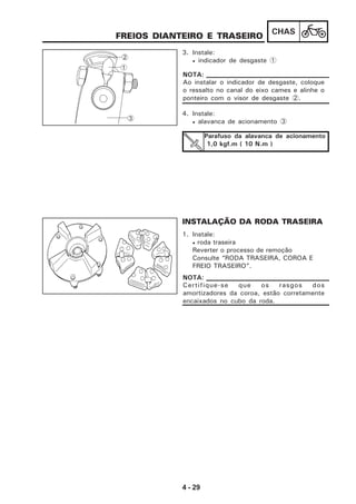 4 - 29
CHAS
FREIOS DIANTEIRO E TRASEIRO
3. Instale:
• indicador de desgaste 1
4. Instale:
• alavanca de acionamento 3
Parafuso da alavanca de acionamento
1,0 kgf.m ( 10 N.m )
INSTALAÇÃO DA RODA TRASEIRA
1. Instale:
• roda traseira
Reverter o processo de remoção
Consulte “RODA TRASEIRA, COROA E
FREIO TRASEIRO”.
Ao instalar o indicador de desgaste, coloque
o ressalto no canal do eixo cames e alinhe o
ponteiro com o visor de desgaste 2.
NOTA:
Certifique-se que os rasgos dos
amortizadores da coroa, estão corretamente
encaixados no cubo da roda.
NOTA:
1
2
3
 