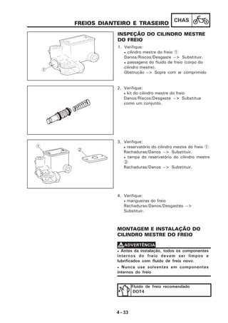 4 - 33
CHAS
FREIOS DIANTEIRO E TRASEIRO
INSPEÇÃO DO CILINDRO MESTRE
DO FREIO
1. Verifique:
• cilindro mestre do freio 1
Danos/Riscos/Desgaste --> Substituir.
• passagens do fluido de freio (corpo do
cilindro mestre).
Obstrução --> Sopre com ar comprimido
2. Verifique:
• kit do cilindro mestre do freio
Danos/Riscos/Desgaste --> Substitua
como um conjunto.
3. Verifique:
• reservatório do cilindro mestre do freio 1
Rachaduras/Danos --> Substituir.
• tampa do reservatório do cilindro mestre
2
Rachaduras/Danos --> Substituir.
4. Verifique:
• mangueiras do freio
Rachaduras/Danos/Desgastes -->
Substituir.
MONTAGEM E INSTALAÇÃO DO
CILINDRO MESTRE DO FREIO
Fluido de freio recomendado
DOT4
• Antes da instalação, todos os componentes
internos do freio devem ser limpos e
lubrificados com fluido de freio novo.
• Nunca use solventes em componentes
internos do freio
VVVVVADVERTÊNCIA
1
1
2
 