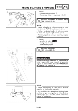 4 - 34
CHAS
FREIOS DIANTEIRO E TRASEIRO
1. Instale:
• cilindro mestre do freio 1
• fixador do cilindro mestre do freio 2
Parafuso do fixador do cilindro mestre
1,0 kgf.m ( 10 N.m )
• Instale o fixador do cilindro mestre do freio
com a marca “UP” a voltada para cima.
• Alinhe a borda do fixador do cilindro mestre
do freio com a perfuração b no guidão.
• Primeiro, aperte o parafuso superior, depois
o inferior.
NOTA:
2. Instale:
• arruelas de cobre
• mangueira de freio
• parafuso de junção
Parafuso de junção
2,5 kgf.m ( 25 N.m )
Novo
O posicionamento adequado da mangueira de
freio é essencial para garantir a operação
segura da motocicleta. Consulte “PASSAGEM
DE CABOS” no capítulo 2.
VVVVVADVERTÊNCIA
1
b
a
2
• Instale a mangueira de freio com o terminal
superior na inclinação ilustrada.
• Vire o guidão para a esquerda e direita para
certificar-se que a mangueira do freio não toca
outras peças (ex.: chicote, cabos, terminais).
Corrija se necessário.
NOTA:
 