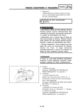 4 - 35
CHAS
FREIOS DIANTEIRO E TRASEIRO
1. Abasteça:
• Reservatório do cilindro mestre do freio
(com a quantidade especificada do fluido
de freio recomendado)
Fluido de freio recomendado
DOT4
• Use apenas o fluido de freio indicado. Outros
fluidos podem causar deterioração das
vedações de borracha, provocando vazamento
e a queda de desempenho dos freios.
• Reabasteça com o mesmo tipo de fluido de
freio que já esteja no sistema. Misturar fluidos
pode resultar em uma reação química danosa,
levando a queda de desempenho dos freios.
• Quando reabastecer, tome cuidado para que
água não entre no reservatório do cilindro
mestre do freio. A água diminuirá
consideravelmente o ponto de ebulição do
fluido de freio, podendo provocar vapor.
VVVVVADVERTÊNCIA
O fluido de freio pode danificar superfícies
pintadas e peças plásticas. Portanto, limpe
qualquer respingo de fluido imediatamente.
CUIDADO:
4. Sangre:
• sistema de freios
Consulte “SANGRIA DO SISTEMA DE
FREIO HIDRÁULICO” no capítulo 3.
5. Verifique:
• nível do fluido de freio
Abaixo da marca de nível mínimo a -->
Acrescente o fluido de freio recomendado
até o nível adequado.
Consulte ‘INSPEÇÃO DO NÍVEL DE FLUIDO
DE FREIO” no capítulo 3.
6. Verifique:
• operação do manete de freio
Sensação macia ou esponjosa --> Sangre
o sistema de freios.
Consulte “SANGRIA DO SISTEMA DE
FREIO HIDRÁULICO” no capítulo 3.
a
LOWER
UP
 