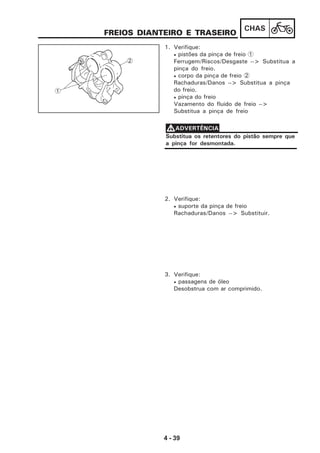 4 - 39
CHAS
FREIOS DIANTEIRO E TRASEIRO
1. Verifique:
• pistões da pinça de freio 1
Ferrugem/Riscos/Desgaste --> Substitua a
pinça do freio.
• corpo da pinça de freio 2
Rachaduras/Danos --> Substitua a pinça
do freio.
• pinça do freio
Vazamento do fluido de freio -->
Substitua a pinça de freio
Substitua os retentores do pistão sempre que
a pinça for desmontada.
VVVVVADVERTÊNCIA
2. Verifique:
• suporte da pinça de freio
Rachaduras/Danos --> Substituir.
3. Verifique:
• passagens de óleo
Desobstrua com ar comprimido.
1
2
 