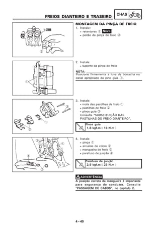4 - 40
CHAS
1. Instale:
• retentores 1
• pistão da pinça de freio 2
FREIOS DIANTEIRO E TRASEIRO
2. Instale:
• suporte da pinça de freio
Posicione firmemente a luva de borracha no
canal apropriado do pino guia 1.
NOTA:
3. Instale:
• mola das pastilhas de freio 1
• pastilhas de freio 2
• pinos guia 3
Consulte “SUBSTITUIÇÃO DAS
PASTILHAS DO FREIO DIANTEIRO”.
Pinos guia
1,8 kgf.m ( 18 N.m )
4. Instale:
• pinça 1
• arruelas de cobre 2
• mangueira de freio 3
• parafuso de junção 4
Parafuso de junção
2,5 kgf.m ( 25 N.m )
A posição correta da mangueira é importante
para segurança do condutor. Consulte
“PASSAGEM DE CABOS”, no capítulo 2.
VVVVVADVERTÊNCIA
Novo1
2
Novo
MONTAGEM DA PINÇA DE FREIO
1
1
2
3
2
3
4
1
 
