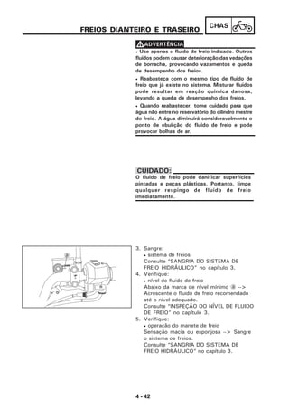 4 - 42
CHAS
FREIOS DIANTEIRO E TRASEIRO
• Use apenas o fluido de freio indicado. Outros
fluidos podem causar deterioração das vedações
de borracha, provocando vazamentos e queda
de desempenho dos freios.
• Reabasteça com o mesmo tipo de fluido de
freio que já existe no sistema. Misturar fluidos
pode resultar em reação química danosa,
levando a queda de desempenho dos freios.
• Quando reabastecer, tome cuidado para que
água não entre no reservatório do cilindro mestre
do freio. A água diminuirá consideravelmente o
ponto de ebulição do fluido de freio e pode
provocar bolhas de ar.
VVVVVADVERTÊNCIA
O fluido de freio pode danificar superfícies
pintadas e peças plásticas. Portanto, limpe
qualquer respingo de fluido de freio
imediatamente.
CUIDADO:
3. Sangre:
• sistema de freios
Consulte “SANGRIA DO SISTEMA DE
FREIO HIDRÁULICO” no capítulo 3.
4. Verifique:
• nível do fluido de freio
Abaixo da marca de nível mínimo a -->
Acrescente o fluido de freio recomendado
até o nível adequado.
Consulte “INSPEÇÃO DO NÍVEL DE FLUIDO
DE FREIO” no capítulo 3.
5. Verifique:
• operação do manete de freio
Sensação macia ou esponjosa --> Sangre
o sistema de freios.
Consulte “SANGRIA DO SISTEMA DE
FREIO HIDRÁULICO” no capítulo 3.
a
LOWER
UP
 