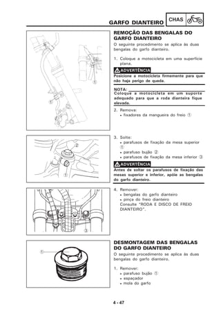 4 - 47
CHAS
REMOÇÃO DAS BENGALAS DO
GARFO DIANTEIRO
O seguinte procedimento se aplica às duas
bengalas do garfo dianteiro.
1. Coloque a motocicleta em uma superfície
plana.
GARFO DIANTEIRO
Posicione a motocicleta firmemente para que
não haja perigo de queda.
VVVVVADVERTÊNCIA
Coloque a motocicleta em um suporte
adequado para que a roda dianteira fique
elevada.
NOTA:
2. Remova:
• fixadores da mangueira do freio 1
3. Solte:
• parafusos de fixação da mesa superior
1
• parafuso bujão 2
• parafusos de fixação da mesa inferior 3
Antes de soltar os parafusos de fixação das
mesas superior e inferior, apóie as bengalas
do garfo dianteiro.
VVVVVADVERTÊNCIA
4. Remover:
• bengalas do garfo dianteiro
• pinça do freio dianteiro
Consulte “RODA E DISCO DE FREIO
DIANTEIRO”.
DESMONTAGEM DAS BENGALAS
DO GARFO DIANTEIRO
O seguinte procedimento se aplica às duas
bengalas do garfo dianteiro.
1. Remover:
• parafuso bujão 1
• espaçador
• mola do garfo
1
2
1
1
1
3
 