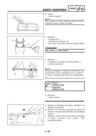 4 - 48
CHAS
GARFO DIANTEIRO
2. Drene:
• óleo do garfo
Movimente o tubo externo várias vezes
enquanto drena o óleo do garfo.
NOTA:
3. Remova:
• guarda pó 1
• presilha do retentor 2
(com uma chave de fenda de ponta chata)
Não arranhe o tubo interno.
CUIDADO:
4. Remova:
• parafuso da haste do amortecedor 1
• arruela de cobre
Enquanto segura o conjunto da haste do
amortecedor com o adaptador 2 e a chave T
3, solte o parafuso da haste do amortecedor
1.
NOTA:
Chave T
90890-01326
Adaptador
90890-01294
5. Remova:
• tubo interno
a. Segure a bengala do garfo dianteiro na
posição horizontal.
b. Prenda com firmeza o suporte da pinça do
freio em um torno de bancada com fixadores
suaves.
c. Separe o tubo interno do externo puxando
o tubo interno com força, mas
cuidadosamente.
1
2
1
2
3
 