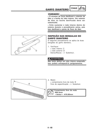 4 - 49
CHAS
GARFO DIANTEIRO
• O excesso de força danificará o retentor de
óleo e a bucha do tubo interno. Um retentor
de óleo ou bucha danificada deve ser
substituída.
• Evite sustentar o tubo interno dentro do
externo durante o procedimento acima, pois
isso danificará a ponta de fluxo de óleo.
CUIDADO:
INSPEÇÃO DAS BENGALAS DO
GARFO DIANTEIRO
O seguinte procedimento se aplica às duas
bengalas do garfo dianteiro.
1. Verifique:
• tubo interno 1
• tubo externo 2
Danos/Riscos --> Substituir.
Não tente alinhar um tubo interno empenado,
isso poderá enfraquecê-lo perigosamente.
VVVVVADVERTÊNCIA
2. Medir:
• comprimento livre da mola a
Fora de especificação --> Substituir.
Comprimento livre da mola
484,4mm
<limite>: 470,80mm
1
2
a
 