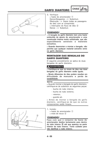4 - 50
CHAS
GARFO DIANTEIRO
3. Verifique:
• haste do amortecedor 1
Danos/Desgastes --> Substituir.
Obstrução --> Sopre todas as passagens
de óleo com ar comprimido.
• interruptor do fluxo de óleo 2
Danos --> Substituir.
MONTAGEM DAS BENGALAS DO
GARFO DIANTEIRO
O seguinte procedimento se aplica às duas
bengalas do garfo dianteiro.
• Certifique-se que os níveis de óleo nas duas
bengalas do garfo dianteiro estão iguais.
• Níveis diferentes de óleo podem resultar em
dificuldade de manuseio e perda de
estabilidade.
VVVVVADVERTÊNCIA
• Quando montar a bengala do garfo dianteiro,
certifique-se de substituir as seguintes peças:
- bucha do tubo interno;
- bucha do tubo externo;
- retentor;
- guarda pó.
• Antes de montar a bengala do garfo
dianteiro, certifique-se de que os outros
componentes estão limpos.
NOTA:
1. Instale:
• haste do amortecedor 1
• mola de recuo 2
Faça com que o conjunto da haste do
amortecedor deslize lentamente para dentro
do tubo interno 33333 até que apareça na parte
inferior do tubo interno. Tome cuidado para
não danificar o tubo interno.
CUIDADO:
1
2
• A bengala do garfo dianteiro tem uma haste
embutida de ajuste do amortecedor e uma
construção interna muito sofisticada, que são
especialmente sensíveis a materiais
estranhos.
• Quando desmontar e montar a bengala, não
permita que qualquer material estranho entre
no garfo dianteiro.
CUIDADO:
3
1
2
 