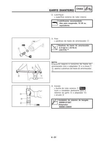 4 - 51
CHAS
GARFO DIANTEIRO
2. Lubrifique:
• superfície externa do tubo interno
Lubrificante recomendado
óleo para suspensão 10 W ou
equivalente
3. Fixe:
• parafuso da haste do amortecedor 1
Parafuso da haste do amortecedor
2,3 kgf.m ( 23 N.m)
LOCTITE RRRRR
4. Instale:
• bucha do tubo externo 1
(com o instalador deslizante para o
retentor do garfo 3 e adaptador 4)
• arruela 2
Novo
1
2
3
Enquanto segura o conjunto da haste do
amortecedor com o adaptador 2 e a chave T
3, aperte o parafuso da haste do amortecedor
1.
NOTA:
Instalador de retentor de bengala
90890-01367
Adaptador
90890-238X9
3
4
2
1Novo
1
Novo
 