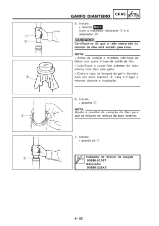 4 - 52
CHAS
GARFO DIANTEIRO
5. Instale:
• retentor
(com o instalador deslizante 1 e o
adaptador 2)
Novo
Certifique-se de que o lado numerado do
retentor de óleo está voltado para cima.
CUIDADO:
• Antes de instalar o retentor, lubrifique os
lábios com graxa à base de sabão de lítio.
• Lubrifique a superfície externa do tubo
interno com óleo para garfo.
• Cubra o topo da bengala do garfo dianteiro
com um saco plástico 3 para proteger o
retentor durante a instalação.
NOTA:
6. Instale:
• presilha 1
Ajuste a presilha de vedação do óleo para
que se encaixe na ranhura do tubo externo.
NOTA:
7. Instale:
• guarda pó 1
3
1
1 Instalador de retentor de bengala
90890-01367
Adaptador
90890-238X9
1
2
 