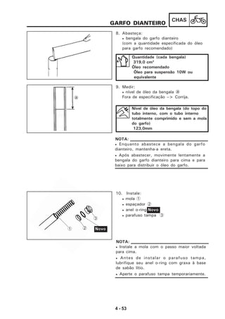 4 - 53
CHAS
GARFO DIANTEIRO
8. Abasteça:
• bengala do garfo dianteiro
(com a quantidade especificada do óleo
para garfo recomendado)
Quantidade (cada bengala)
319,0 cm3
Óleo recomendado
Óleo para suspensão 10W ou
equivalente
9. Medir:
• nível de óleo da bengala a
Fora de especificação --> Corrija.
Nível de óleo da bengala (do topo do
tubo interno, com o tubo interno
totalmente comprimido e sem a mola
do garfo)
123,0mm
• Enquanto abastece a bengala do garfo
dianteiro, mantenha-a ereta.
• Após abastecer, movimente lentamente a
bengala do garfo dianteiro para cima e para
baixo para distribuir o óleo do garfo.
NOTA:
10. Instale:
• mola 1
• espaçador 2
• anel o-ring
• parafuso tampa 3
Novo
• Instale a mola com o passo maior voltada
para cima.
• Antes de instalar o parafuso tampa,
lubrifique seu anel o-ring com graxa à base
de sabão lítio.
• Aperte o parafuso tampa temporariamente.
NOTA:
a
1 2 Novo
3
 