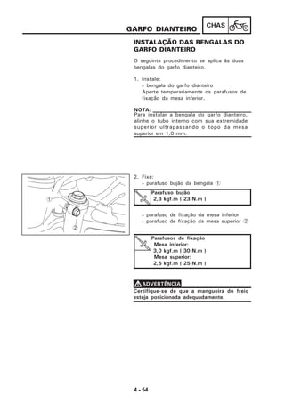 4 - 54
CHAS
INSTALAÇÃO DAS BENGALAS DO
GARFO DIANTEIRO
GARFO DIANTEIRO
O seguinte procedimento se aplica às duas
bengalas do garfo dianteiro.
1. Instale:
• bengala do garfo dianteiro
Aperte temporariamente os parafusos de
fixação da mesa inferior.
Para instalar a bengala do garfo dianteiro,
alinhe o tubo interno com sua extremidade
superior ultrapassando o topo da mesa
superior em 1,0 mm.
NOTA:
2. Fixe:
• parafuso bujão da bengala 1
• parafuso de fixação da mesa inferior
• parafuso de fixação da mesa superior 2
Parafuso bujão
2,3 kgf.m ( 23 N.m )
Certifique-se de que a mangueira do freio
esteja posicionada adequadamente.
VVVVVADVERTÊNCIA
2
1
Parafusos de fixação
Mesa inferior:
3,0 kgf.m ( 30 N.m )
Mesa superior:
2,5 kgf.m ( 25 N.m )
 