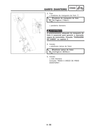 4 - 55
CHAS
GARFO DIANTEIRO
3. Fixe:
• fixadores da mangueira de freio 1
• paralama dianteiro
Fixadores da mangueira de freio
0,7 kgf.m ( 7 N.m )
O posicionamento adequado da mangueira de
freio é essencial para garantir a operação
segura da motocicleta. Consulte “PASSAGEM
DE CABOS” no capítulo 2.
VVVVVADVERTÊNCIA
4. Instale:
• parafusos (pinça de freio)
Parafusos (pinça de freio)
3,0 kgf.m ( 30 N.m )
5. Instale:
• roda dianteira
Consulte “RODA E DISCO DE FREIO
DIANTEIRO”.
1
1
 