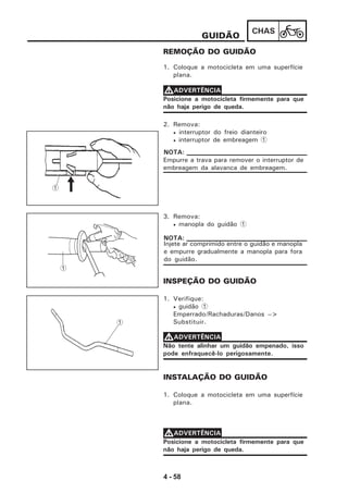 4 - 58
CHAS
GUIDÃO
REMOÇÃO DO GUIDÃO
1. Coloque a motocicleta em uma superfície
plana.
Posicione a motocicleta firmemente para que
não haja perigo de queda.
VVVVVADVERTÊNCIA
2. Remova:
• interruptor do freio dianteiro
• interruptor de embreagem 1
3. Remova:
• manopla do guidão 1
Injete ar comprimido entre o guidão e manopla
e empurre gradualmente a manopla para fora
do guidão.
NOTA:
INSPEÇÃO DO GUIDÃO
1. Verifique:
• guidão 1
Emperrado/Rachaduras/Danos -->
Substituir.
Não tente alinhar um guidão empenado, isso
pode enfraquecê-lo perigosamente.
VVVVVADVERTÊNCIA
INSTALAÇÃO DO GUIDÃO
1. Coloque a motocicleta em uma superfície
plana.
Posicione a motocicleta firmemente para que
não haja perigo de queda.
VVVVVADVERTÊNCIA
1
Empurre a trava para remover o interruptor de
embreagem da alavanca de embreagem.
NOTA:
1
1
 