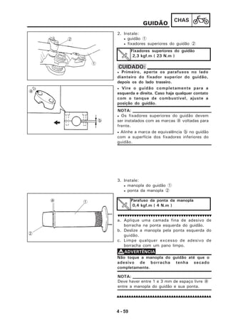 4 - 59
CHAS
GUIDÃO
2. Instale:
• guidão 1
• fixadores superiores do guidão 2
Fixadores superiores do guidão
2,3 kgf.m ( 23 N.m )
• Primeiro, aperte os parafusos no lado
dianteiro do fixador superior do guidão,
depois os do lado traseiro.
• Vire o guidão completamente para a
esquerda e direita. Caso haja qualquer contato
com o tanque de combustível, ajuste a
posição do guidão.
CUIDADO:
• Os fixadores superiores do guidão devem
ser instalados com as marcas a voltadas para
frente.
• Alinhe a marca de equivalência b no guidão
com a superfície dos fixadores inferiores do
guidão.
NOTA:
3. Instale:
• manopla do guidão 1
• ponta da manopla 2
Parafuso da ponta da manopla
0,4 kgf.m ( 4 N.m )
a. Aplique uma camada fina de adesivo de
borracha na ponta esquerda do guidão.
b. Deslize a manopla pela ponta esquerda do
guidão.
c. Limpe qualquer excesso de adesivo de
borracha com um pano limpo.
Não toque a manopla do guidão até que o
adesivo de borracha tenha secado
completamente.
VVVVVADVERTÊNCIA
a 1
2
1
2
Deve haver entre 1 e 3 mm de espaço livre a
entre a manopla do guidão e sua ponta.
NOTA:
a
b
 
