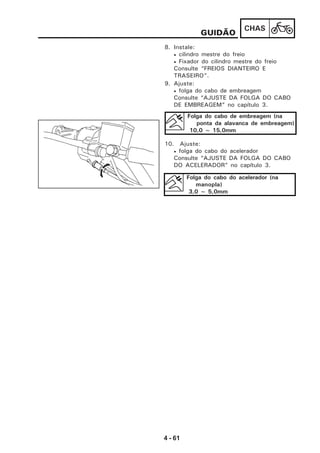 4 - 61
CHAS
8. Instale:
• cilindro mestre do freio
• Fixador do cilindro mestre do freio
Consulte “FREIOS DIANTEIRO E
TRASEIRO”.
GUIDÃO
9. Ajuste:
• folga do cabo de embreagem
Consulte “AJUSTE DA FOLGA DO CABO
DE EMBREAGEM” no capítulo 3.
Folga do cabo de embreagem (na
ponta da alavanca de embreagem)
10,0 ~ 15,0mm
10. Ajuste:
• folga do cabo do acelerador
Consulte “AJUSTE DA FOLGA DO CABO
DO ACELERADOR” no capítulo 3.
Folga do cabo do acelerador (na
manopla)
3,0 ~ 5,0mm
 