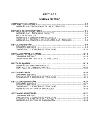 CAPÍTULO 8
SISTEMA ELÉTRICO
COMPONENTES ELÉTRICOS ......................................................................... 8-2
INSPEÇÃO DA CONTINUIDADE DE UM INTERRUPTOR.............................. 8-4
INSPEÇÃO DOS INTERRUPTORES.................................................................. 8-5
INSPEÇÃO DAS LÂMPADAS E SOQUETES .............................................. 8-6
TIPOS DE LÂMPADAS........................................................................... 8-6
INSPEÇÃO DA CONDIÇÃO DAS LÂMPADAS ........................................... 8-7
INSPEÇÃO DA CONDIÇÃO DOS SOQUETES DAS LÂMPADAS ................... 8-8
SISTEMA DE IGNIÇÃO ................................................................................. 8-9
DIAGRAMA ELÉTRICO .......................................................................... 8-9
DIAGNÓSTICO E SOLUÇÃO DE PROBLEMAS ......................................... 8-10
SISTEMA DE PARTIDA ELÉTRICA ................................................................ 8-14
DIAGRAMA ELÉTRICO ........................................................................ 8-14
CIRCUITO DE PARTIDA E SISTEMA DE CORTE ...................................... 8-15
MOTOR DE PARTIDA ................................................................................. 8-19
INSPEÇÃO DO MOTOR DE PARTIDA..................................................... 8-21
MONTAgem dO MOTOR DE PARTIDA ................................................... 8-23
SISTEMA DE CARGA ................................................................................. 8-24
DIAGRAMA ELÉTRICO ........................................................................ 8-24
DIAGNÓSTICO E SOLUÇÃO DE PROBLEMAS ......................................... 8-25
SISTEMA DE ILUMINAÇÃO ......................................................................... 8-27
DIAGRAMA ELÉTRICO ........................................................................ 8-27
DIAGNÓSTICO E SOLUÇÃO DE PROBLEMAS ......................................... 8-28
INSPEÇÃO DO SISTEMA DE ILUMINAÇÃO ............................................ 8-30
SISTEMA DE SINALIZAÇÃO ........................................................................ 8-32
DIAGRAMA ELÉTRICO ........................................................................ 8-32
DIAGNÓSTICO E SOLUÇÃO DE PROBLEMAS ......................................... 8-33
INSPEÇÃO DO SISTEMA DE SINALIZAÇÃO ........................................... 8-34
 