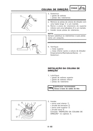 4 - 65
CHAS
3. Substitua:
• gaiola de esferas
• pistas dos rolamentos
COLUNA DE DIREÇÃO
a. Remova as pistas da coluna de direção com
uma haste longa 1 e um martelo.
b. Retire a pista do rolamento do suporte
inferior com uma talhadeira 2 e um martelo.
c. Instale novas pistas do rolamento.
4. Verifique:
• mesa superior
• mesa inferior (junto a coluna de direção)
Empenamento/Rachaduras/Danos -->
Substituir.
INSTALAÇÃO DA COLUNA DE
DIREÇÃO
1. Lubrifique:
• gaiola de esferas superior
• gaiola de esferas inferior
• pistas do rolamento
Lubrificante recomendado
Graxa à base de sabão de lítio
2. Instale:
• porca anel inferior 1
• arruela de borracha 2
• porca anel superior 3
• arruela trava 4
Consulte “INSPEÇÃO DA COLUNA DE
DIREÇÃO” no capítulo 3.
1
2
Sempre substitua os rolamentos e suas pistas
como um conjunto.
NOTA:
2
1
3
4
 