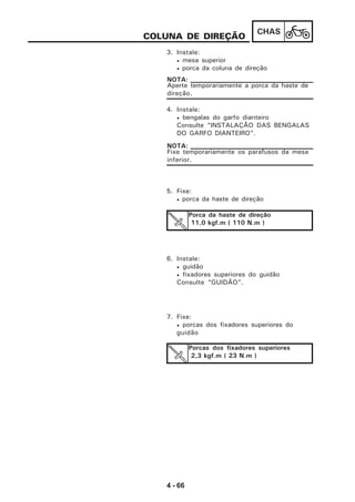 4 - 66
CHAS
COLUNA DE DIREÇÃO
3. Instale:
• mesa superior
• porca da coluna de direção
Aperte temporariamente a porca da haste de
direção.
NOTA:
4. Instale:
• bengalas do garfo dianteiro
Consulte “INSTALAÇÃO DAS BENGALAS
DO GARFO DIANTEIRO”.
Fixe temporariamente os parafusos da mesa
inferior.
NOTA:
5. Fixe:
• porca da haste de direção
Porca da haste de direção
11,0 kgf.m ( 110 N.m )
6. Instale:
• guidão
• fixadores superiores do guidão
Consulte “GUIDÃO”.
7. Fixe:
• porcas dos fixadores superiores do
guidão
Porcas dos fixadores superiores
2,3 kgf.m ( 23 N.m )
 
