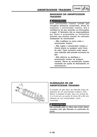 4 - 69
CHAS
AMORTECEDOR TRASEIRO
MANUSEIO DO AMORTECEDOR
TRASEIRO
Este amortecedor traseiro contém gás
nitrogênio altamente comprimido. Antes de
manusear o amortecedor traseiro, leia e
certifique-se de que entendeu as informações
a seguir. O fabricante não se responsabilizará
por danos à propriedade ou ferimentos
pessoais que possam resultar do manuseio
inadequado do amortecedor.
• Não modifique ou tente violar o
amortecedor traseiro
• Não sujeite o amortecedor traseiro a
chama aberta ou qualquer outra fonte
de calor. Calor excessivo pode causar
uma explosão pela pressão excessiva de
gás.
• Não deforme ou danifique o
amortecedor traseiro de qualquer
maneira. Danos ao amortecedor traseiro
resultarão em queda de desempenho do
amaciamento.
VVVVVADVERTÊNCIA
A pressão do gás deve ser liberada antes do
descarte de um amortecedor traseiro. Para
liberar a pressão do gás, faça um orifício de
2 a 3 mm em um ponto a entre 30 a 60 mm
distante de sua extremidade, como
mostrado.
ELIMINAÇÃO DE UM
AMORTECEDOR TRASEIRO
Use proteção para os olhos para evitar danos
causados pelo gás liberado ou partículas de
metal.
VVVVVADVERTÊNCIA
a
 
