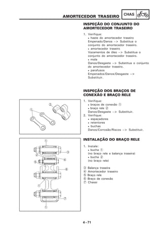 4 - 71
CHAS
AMORTECEDOR TRASEIRO
INSPEÇÃO DO CONJUNTO DO
AMORTECEDOR TRASEIRO
1. Verifique:
• haste do amortecedor traseiro
Empenado/Danos --> Substitua o
conjunto do amortecedor traseiro.
• amortecedor traseiro
Vazamentos de óleo --> Substitua o
conjunto do amortecedor traseiro.
• mola
Danos/Desgaste --> Substitua o conjunto
do amortecedor traseiro.
• parafusos
Empenados/Danos/Desgaste -->
Substituir.
INSPEÇÃO DOS BRAÇOS DE
CONEXÃO E BRAÇO RELE
1. Verifique:
• braços de conexão 1
• braço rele 2
Danos/Desgaste --> Substituir.
2. Verifique:
• espaçadores
• retentores
• buchas
Danos/Corrosão/Riscos --> Substituir.
INSTALAÇÃO DO BRAÇO RELE
1. Instale:
• bucha 1
(no braço rele e balança traseira)
• bucha 2
(no braço rele)
3 Balança traseira
4 Amortecedor traseiro
5 Braço rele
6 Braço de conexão
7 Chassi
1
2
3
1
4
2
5
6
1
1
7
 