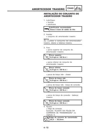 4 - 72
CHASAMORTECEDOR TRASEIRO
INSTALAÇÃO DO CONJUNTO DO
AMORTECEDOR TRASEIRO
1. Lubrifique:
• buchas
• parafusos
Lubrificante recomendado
Graxa à base de sabão de lítio
2. Instale:
• conjunto do amortecedor traseiro
Ao instalar o conjunto do amortecedor
traseiro, abaixe a balança traseira.
NOTA:
3. Fixe:
• porca superior do conjunto do
amortecedor traseiro
• porca inferior do conjunto do
amortecedor traseiro
• porca do braço rele - chassi
• porca do braço rele - braço de conexão
• porca do braço de conexão - balança
traseira
Porca superior
5,8 kgf.m ( 58 N.m )
Porca inferior
5,8 kgf.m ( 58 N.m )
Porca do braço rele
5,8 kgf.m ( 58 N.m )
Porca do braço conexão
5,8 kgf.m ( 58 N.m )
Porca do braço conexão
5,8 kgf.m ( 58 N.m )
4. Ajuste:
• folga da corrente
Consulte “AJUSTE DA FOLGA DA
CORRENTE DE TRANSMISSÃO” no
capítulo 3.
Folga da corrente de transmissão
25,0 ~ 35,0mm
 