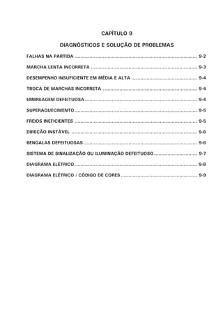 CAPÍTULO 9
DIAGNÓSTICOS E SOLUÇÃO DE PROBLEMAS
FALHAS NA PARTIDA .................................................................................. 9-2
MARCHA LENTA INCORRETA ....................................................................... 9-3
DESEMPENHO INSUFICIENTE EM MÉDIA E ALTA ............................................ 9-4
TROCA DE MARCHAS INCORRETA ............................................................... 9-4
EMBREAGEM DEFEITUOSA ........................................................................... 9-4
SUPERAQUECIMENTO.................................................................................. 9-5
FREIOS INEFICIENTES .................................................................................. 9-5
DIREÇÃO INSTÁVEL .................................................................................... 9-6
BENGALAS DEFEITUOSAS............................................................................ 9-6
SISTEMA DE SINALIZAÇÃO OU ILUMINAÇÃO DEFEITUOSO............................. 9-7
DIAGRAMA ELÉTRICO.................................................................................. 9-8
DIAGRAMA ELÉTRICO / CÓDIGO DE CORES ................................................... 9-9
 