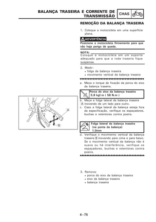 4 - 75
CHAS
a. Meça o torque de fixação da porca do eixo
da balança traseira.
b. Meça a folga lateral da balança traseira
A movendo de um lado para outro.
c. Caso a folga lateral da balança esteja fora
da especificação, verifique os espaçadores,
buchas e retentores contra poeira.
d. Verifique o movimento vertical da balança
traseira B movendo para cima e para baixo.
Se o movimento vertical da balança não é
suave ou há interferência, verifique os
espaçadores, buchas e retentores contra
poeira.
BALANÇA TRASEIRA E CORRENTE DE
TRANSMISSÃO
REMOÇÃO DA BALANÇA TRASEIRA
1. Coloque a motocicleta em uma superfície
plana.
Posicione a motocicleta firmemente para que
não haja perigo de queda.
VVVVVADVERTÊNCIA
Coloque a motocicleta em um suporte
adequado para que a roda traseira fique
suspensa.
NOTA:
2. Medir:
• folga da balança traseira
• movimento vertical da balança traseira
Porca do eixo da balança traseira
5,8 kgf.m ( 58 N.m )
Folga lateral da balança traseira
(na ponta da balança)
1,0mm
3. Remova:
• porca do eixo da balança traseira
• eixo da balança traseira
• balança traseira
A
B
 