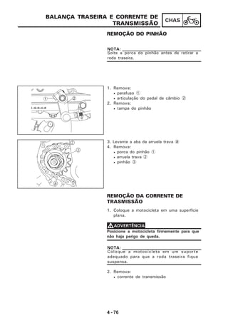 4 - 76
CHAS
BALANÇA TRASEIRA E CORRENTE DE
TRANSMISSÃO
REMOÇÃO DO PINHÃO
Solte a porca do pinhão antes de retirar a
roda traseira.
NOTA:
1. Remova:
• parafuso 1
• articulação do pedal de câmbio 2
2. Remova:
• tampa do pinhão
3. Levante a aba da arruela trava a
4. Remova:
• porca do pinhão 1
• arruela trava 2
• pinhão 3
REMOÇÃO DA CORRENTE DE
TRASMISSÃO
1. Coloque a motocicleta em uma superfície
plana.
Posicione a motocicleta firmemente para que
não haja perigo de queda.
VVVVVADVERTÊNCIA
Coloque a motocicleta em um suporte
adequado para que a roda traseira fique
suspensa.
NOTA:
2. Remova:
• corrente de transmissão
1 2
-2-3-4-5
 