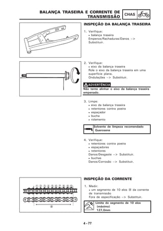 4 - 77
CHAS
BALANÇA TRASEIRA E CORRENTE DE
TRANSMISSÃO
INSPEÇÃO DA BALANÇA TRASEIRA
1. Verifique:
• balança traseira
Empenos/Rachaduras/Danos -->
Substituir.
2. Verifique:
• eixo da balança traseira
Role o eixo da balança traseira em uma
superfície plana.
Ondulações --> Substituir.
Não tente alinhar o eixo da balança traseira
empenado.
VVVVVADVERTÊNCIA
3. Limpe:
• eixo da balança traseira
• retentores contra poeira
• espaçador
• bucha
• rolamento
Solvente de limpeza recomendado
Querosene
4. Verifique:
• retentores contra poeira
• espaçadores
• retentores
Danos/Desgaste --> Substituir.
• buchas
Danos/Corrosão --> Substituir.
INSPEÇÃO DA CORRENTE
1. Medir:
• um segmento de 10 elos a da corrente
de transmissão
Fora de especificação --> Substituir.
Limite do segmento de 10 elos
(máximo)
127,0mm
1 2
a
3 4 5 6 7 8 9 0
 