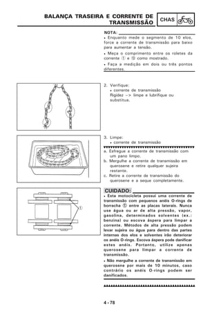 4 - 78
CHAS
BALANÇA TRASEIRA E CORRENTE DE
TRANSMISSÃO
• Enquanto mede o segmento de 10 elos,
force a corrente de transmissão para baixo
para aumentar a tensão.
• Meça o comprimento entre os roletes da
corrente 1 e 0 como mostrado.
• Faça a medição em dois ou três pontos
diferentes.
NOTA:
2. Verifique:
• corrente de transmissão
Rigidez --> limpe e lubrifique ou
substitua.
3. Limpe:
• corrente de transmissão
a. Esfregue a corrente de transmissão com
um pano limpo.
b. Mergulhe a corrente de transmissão em
querosene e retire qualquer sujeira
restante.
c. Retire a corrente de transmissão do
querosene e a seque completamente.
1
• Esta motocicleta possui uma corrente de
transmissão com pequenos anéis O-rings de
borracha 11111 entre as placas laterais. Nunca
use água ou ar de alta pressão, vapor,
gasolina, determinados solventes (ex.:
benzina) ou escova áspera para limpar a
corrente. Métodos de alta pressão podem
levar sujeira ou água para dentro das partes
internas dos elos e solventes irão deteriorar
os anéis O-rings. Escova áspera pode danificar
estes anéis. Portanto, utilize apenas
querosene para limpar a corrente de
transmissão.
• Não mergulhe a corrente de transmissão em
querosene por mais de 10 minutos, caso
contrário os anéis O-rings podem ser
danificados.
CUIDADO:
 