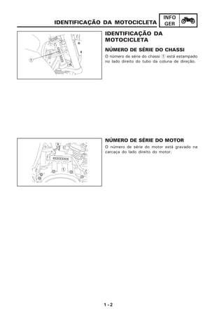 1 - 2
INFO
GER
IDENTIFICAÇÃO DA
MOTOCICLETA
NÚMERO DE SÉRIE DO CHASSI
O número de série do chassi 1 está estampado
no lado direito do tubo da coluna de direção.
IDENTIFICAÇÃO DA MOTOCICLETA
NÚMERO DE SÉRIE DO MOTOR
O número de série do motor está gravado na
carcaça do lado direito do motor.
1
2
1
X X X X X X X X X
11
 