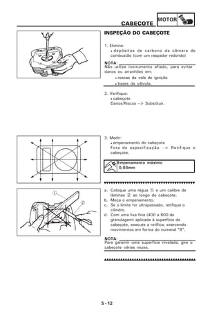 MOTOR
5 - 12
CABEÇOTE
INSPEÇÃO DO CABEÇOTE
1. Elimine:
• depósitos de carbono da câmara de
combustão (com um raspador redondo)
Não utilize instrumento afiado, para evitar
danos ou arranhões em:
• roscas da vela de ignição
• bases da válvula.
NOTA:
2. Verifique:
• cabeçote
Danos/Riscos --> Substituir.
3. Medir:
• empenamento do cabeçote
Fora de especificação --> Retifique o
cabeçote.
Empenamento máximo
0,03mm
a. Coloque uma régua 1 e um calibre de
lâminas 2 ao longo do cabeçote.
b. Meça o empenamento.
c. Se o limite for ultrapassado, retifique o
cilindro.
d. Com uma lixa fina (400 a 600 de
granulagem) aplicada à superfície do
cabeçote, execute a retífica, exercendo
movimentos em forma do numeral “8”.
Para garantir uma superfície nivelada, gire o
cabeçote várias vezes.
NOTA:
 