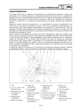 1 - 3
INFO
GER
CARACTERÍSTICAS
A principal função de um sistema de fornecimento de combustível é abastecer a câmara de
combustão com a melhor proporção ar-combustível possível de acordo com as condições de
operação do motor e da temperatura atmosférica. Em um sistema de carburador convencional, a
proporção ar-combustível da mistura que é fornecida à câmara de combustão é criada pelo
volume de entrada de ar e combustível dimensionado pelos giclês utilizados pela respectiva
câmara.
Apesar do mesmo volume de entrada de ar, a necessidade de volume de combustível varia
conforme as condições de operação do motor, tais como aceleração, desaceleração, ou
funcionamento com carga pesada. Carburadores que dimensionam o combustível por meio da
utilização de giclês foram equipados com diversos dispositivos auxiliares, de modo que uma
proporção ar-combustível ideal possa ser alcançada para acomodar as mudanças constantes nas
condições de operação do motor.
Como aumenta a necessidade de motores com maior desempenho e gases de exaustão mais
limpos, torna-se necessário controlar a proporção de ar-combustível de uma maneira mais precisa
e mais refinada. Para atender a essa necessidade, este modelo é equipado com um sistema de
injeção de combustível (FI) controlado eletronicamente no lugar do sistema de carburador
convencional. Este sistema libera a proporção de ar-combustível ideal solicitada pelo motor.
Utiliza um microprocessador que regula o volume de combustível injetado de acordo com as
várias condições de operação do motor, tendo como referência os sinais eletrônicos monitorados
por sensores na motocicleta.
A adoção do sistema FI resultou em um suprimento de combustível altamente preciso, resposta
de aceleração superior, maior economia de combustível e redução de emissões de gases.
CARACTERÍSTICAS
1 ECU
2 Luz de alerta de
falha do motor
3 Interruptor de corte
por ângulo de
inclinação
4 Mangueira de
combustível
5 Bobina de ignição
6 Injetor de
combustível
7 FID (afogador
eletrônico)
8 Sensor de pressão
de do ar de
admissão
9 Sensor de
temperatura do ar
de admissão
0 TPS (sensor de
posição do
acelerador)
A Bateria
B Caixa do filtro de ar
C Conversor catalítico
D Sensor de posição
do virabrequim
E Sensor de
temperatura
F Vela de ignição
G Tanque de
combustível
H Bomba de
combustível
I Válvula de indução
de ar A.I.S.
2 G 5 7 H 4 A 3 1
D E 890 B6F CI
 