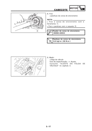 MOTOR
5 - 17
8. Fixe:
• parafuso da coroa de sincronismo
• Fixe a coroa de sincronismo com a
ferramenta 1.
• Fixe o parafuso com o soquete 2.
NOTA:
Fixador da coroa de sincronismo
90890-408X2
Parafuso da coroa de sincronismo
6,0 kgf.m ( 60 N.m )
9. Medir:
• folga da válvula
Fora de especificação --> Ajuste.
Consulte “AJUSTE DA FOLGA DE
VÁLVULA” no capítulo 3.
CABEÇOTE
1
2
 